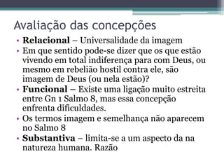 Avaliação das concepções
• Relacional – Universalidade da imagem
• Em que sentido pode-se dizer que os que estão
vivendo em total indiferença para com Deus, ou
mesmo em rebelião hostil contra ele, são
imagem de Deus (ou nela estão)?
• Funcional – Existe uma ligação muito estreita
entre Gn 1 Salmo 8, mas essa concepção
enfrenta dificuldades.
• Os termos imagem e semelhança não aparecem
no Salmo 8
• Substantiva – limita-se a um aspecto da na
natureza humana. Razão
 