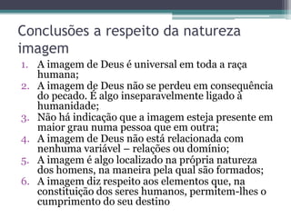 Conclusões a respeito da natureza
imagem
1. A imagem de Deus é universal em toda a raça
humana;
2. A imagem de Deus não se perdeu em consequência
do pecado. É algo inseparavelmente ligado à
humanidade;
3. Não há indicação que a imagem esteja presente em
maior grau numa pessoa que em outra;
4. A imagem de Deus não está relacionada com
nenhuma variável – relações ou domínio;
5. A imagem é algo localizado na própria natureza
dos homens, na maneira pela qual são formados;
6. A imagem diz respeito aos elementos que, na
constituição dos seres humanos, permitem-lhes o
cumprimento do seu destino
 