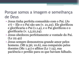 Porque somos a imagem e semelhança
de Deus
• Jesus tinha perfeita comunhão com o Pai. (Jo
17) – Ele e o Pai são um (v. 21,22). Ele glorificou
e glorificaria o Pai (1.1,4), e o Pai glorificou e o
glorificaria (v. 1,5,22,24).
• Jesus obedeceu perfeitamente a vontade do Pai.
(Lc 22.42)
• Jesus sempre demonstrou grande amor pelos
homens. (Mt 9.36; 10.6), sua compaixão pelos
doentes (Mc 1.41) e aflitos (Lc 7.13), sua
paciência e perdão para os que haviam falhado.
 