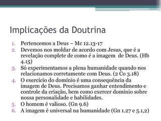 Implicações da Doutrina
1. Pertencemos a Deus – Mc 12.13-17
2. Devemos nos moldar de acordo com Jesus, que é a
revelação complete de como é a imagem de Deus. (Hb
4.15)
3. Só experimentamos a plena humanidade quando nos
relacionamos corretamente com Deus. (2 Co 3.18)
4. O exercício do domínio é uma consequência da
imagem de Deus. Precisamos ganhar entendimento e
controle da criação, bem como exercer domínio sobre
nossa personalidade e habilidades.
5. O homem é valioso. (Gn 9.6)
6. A imagem é universal na humanidade (Gn 1.27 e 5.1,2)
 
