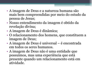 • A imagem de Deus e a natureza humana são
mais bem compreendidas por meio do estudo da
pessoa de Jesus;
• Nosso entendimento da imagem é obtido da
revelação divina;
• A imagem de Deus é dinâmica;
• O relacionamento dos homens, que constituem a
imagem de Deus;
• A imagem de Deus é universal – é encontrada
em todos os seres humanos.
• A imagem de Deus não é uma entidade que
possuímos, mas uma experiência que está
presente quando um relacionamento está em
atividade.
 