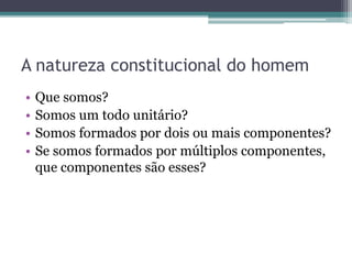A natureza constitucional do homem
• Que somos?
• Somos um todo unitário?
• Somos formados por dois ou mais componentes?
• Se somos formados por múltiplos componentes,
que componentes são esses?
 