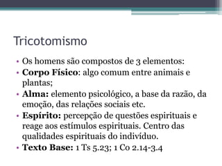 Tricotomismo
• Os homens são compostos de 3 elementos:
• Corpo Físico: algo comum entre animais e
plantas;
• Alma: elemento psicológico, a base da razão, da
emoção, das relações sociais etc.
• Espírito: percepção de questões espirituais e
reage aos estímulos espirituais. Centro das
qualidades espirituais do indivíduo.
• Texto Base: 1 Ts 5.23; 1 Co 2.14-3.4
 