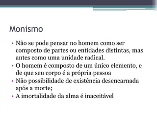 Monismo
• Não se pode pensar no homem como ser
composto de partes ou entidades distintas, mas
antes como uma unidade radical.
• O homem é composto de um único elemento, e
de que seu corpo é a própria pessoa
• Não possibilidade de existência desencarnada
após a morte;
• A imortalidade da alma é inaceitável
 