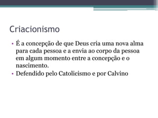 Criacionismo
• É a concepção de que Deus cria uma nova alma
para cada pessoa e a envia ao corpo da pessoa
em algum momento entre a concepção e o
nascimento.
• Defendido pelo Catolicismo e por Calvino
 