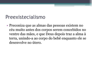 Preexistecialismo
• Preconiza que as almas das pessoas existem no
céu muito antes dos corpos serem concebidos no
ventre das mães, e que Deus depois traz a alma à
terra, unindo-a ao corpo do bebê enquanto ele se
desenvolve no útero.
 