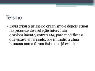 Teísmo
• Deus criou o primeiro organismo e depois atuou
no processo de evolução intervindo
ocasionalmente, entretanto, para modificar o
que estava emergindo, Ele infundiu a alma
humana numa forma física que já existia.
 