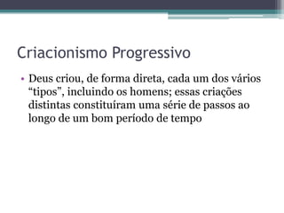 Criacionismo Progressivo
• Deus criou, de forma direta, cada um dos vários
“tipos”, incluindo os homens; essas criações
distintas constituíram uma série de passos ao
longo de um bom período de tempo
 