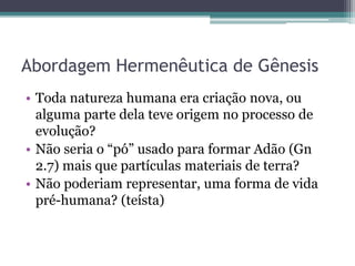 Abordagem Hermenêutica de Gênesis
• Toda natureza humana era criação nova, ou
alguma parte dela teve origem no processo de
evolução?
• Não seria o “pó” usado para formar Adão (Gn
2.7) mais que partículas materiais de terra?
• Não poderiam representar, uma forma de vida
pré-humana? (teísta)
 