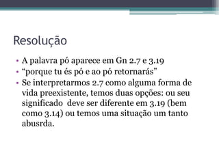 Resolução
• A palavra pó aparece em Gn 2.7 e 3.19
• “porque tu és pó e ao pó retornarás”
• Se interpretarmos 2.7 como alguma forma de
vida preexistente, temos duas opções: ou seu
significado deve ser diferente em 3.19 (bem
como 3.14) ou temos uma situação um tanto
abusrda.
 