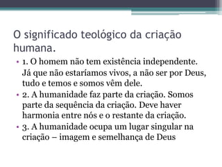 O significado teológico da criação
humana.
• 1. O homem não tem existência independente.
Já que não estaríamos vivos, a não ser por Deus,
tudo e temos e somos vêm dele.
• 2. A humanidade faz parte da criação. Somos
parte da sequência da criação. Deve haver
harmonia entre nós e o restante da criação.
• 3. A humanidade ocupa um lugar singular na
criação – imagem e semelhança de Deus
 