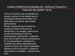 CARACTERISTICAS MORALES, INTELECTUALES Y
            FISICAS DE ADÁN Y EVA.
Fisica: el hombre esta constituido por
cuerpo y alma en una unidad que es
indisoluble mientras el hombre vive,
destinado a conservar esa unidad
eternamente.
Moral: el alma del ser humano fue
creada por Dios conforme a la
semejanza, a su imagen, para que el
hombre se asemeje a Dios en
pensamiento, sentimiento y voluntad.
Dios creó el alma humana semejante a
Él, en pensamiento, sentimiento y
voluntad con plena capacidad para
conocer a Dios y las cosas celestiales,
disfrutar de Su comunion y sujetar su
vida entera en santidad y obediencia a
Dios.
 