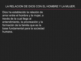 LA RELACION DE DIOS CON EL HOMBRE Y LA MUJER.

Dios ha establecido la relación de
amor entre el hombre y la mujer, a
través de la cual llega al
entendimiento, la procreación y la
formación de la familia que es la
base fundamental para la sociedad
humana.
 
