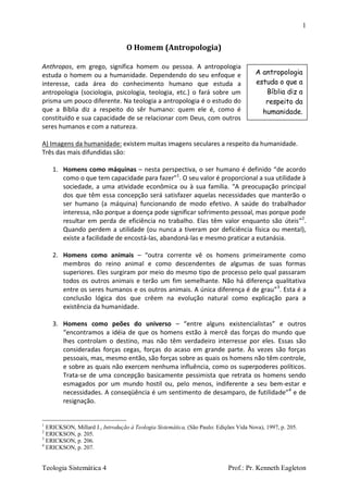 1
Teologia Sistemática 4 Prof.: Pr. Kenneth Eagleton
O Homem (Antropologia)
Anthropos, em grego, significa homem ou pessoa. A antropologia
estuda o homem ou a humanidade. Dependendo do seu enfoque e
interesse, cada área do conhecimento humano que estuda a
antropologia (sociologia, psicologia, teologia, etc.) o fará sobre um
prisma um pouco diferente. Na teologia a antropologia é o estudo do
que a Bíblia diz a respeito do sêr humano: quem ele é, como é
constituído e sua capacidade de se relacionar com Deus, com outros
seres humanos e com a natureza.
A) Imagens da humanidade: existem muitas imagens seculares a respeito da humanidade.
Três das mais difundidas são:
1. Homens como máquinas – nesta perspectiva, o ser humano é definido “de acordo
como o que tem capacidade para fazer”1
. O seu valor é proporcional a sua utilidade à
sociedade, a uma atividade econômica ou à sua família. “A preocupação principal
dos que têm essa concepção será satisfazer aquelas necessidades que manterão o
ser humano (a máquina) funcionando de modo efetivo. A saúde do trabalhador
interessa, não porque a doença pode significar sofrimento pessoal, mas porque pode
resultar em perda de eficiência no trabalho. Elas têm valor enquanto são úteis”2
.
Quando perdem a utilidade (ou nunca a tiveram por deficiência física ou mental),
existe a facilidade de encostá-las, abandoná-las e mesmo praticar a eutanásia.
2. Homens como animais – “outra corrente vê os homens primeiramente como
membros do reino animal e como descendentes de algumas de suas formas
superiores. Eles surgiram por meio do mesmo tipo de processo pelo qual passaram
todos os outros animais e terão um fim semelhante. Não há diferença qualitativa
entre os seres humanos e os outros animais. A única diferença é de grau”3
. Esta é a
conclusão lógica dos que crêem na evolução natural como explicação para a
existência da humanidade.
3. Homens como peões do universo – “entre alguns existencialistas” e outros
“encontramos a idéia de que os homens estão à mercê das forças do mundo que
lhes controlam o destino, mas não têm verdadeiro interresse por eles. Essas são
consideradas forças cegas, forças do acaso em grande parte. Às vezes são forças
pessoais, mas, mesmo então, são forças sobre as quais os homens não têm controle,
e sobre as quais não exercem nenhuma influência, como os superpoderes políticos.
Trata-se de uma concepção basicamente pessimista que retrata os homens sendo
esmagados por um mundo hostil ou, pelo menos, indiferente a seu bem-estar e
necessidades. A conseqüência é um sentimento de desamparo, de futilidade”4
e de
resignação.
1
ERICKSON, Millard J., Introdução à Teologia Sistemática, (São Paulo: Edições Vida Nova), 1997, p. 205.
2
ERICKSON, p. 205.
3
ERICKSON, p. 206.
4
ERICKSON, p. 207.
A antropologia
estuda o que a
Bíblia diz a
respeito da
humanidade.
 