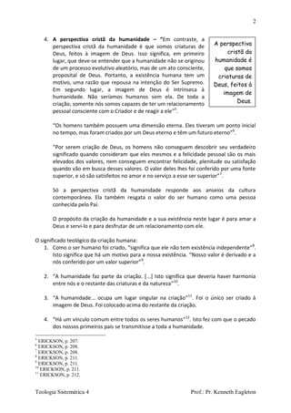 2
Teologia Sistemática 4 Prof.: Pr. Kenneth Eagleton
4. A perspectiva cristã da humanidade – “Em contraste, a
perspectiva cristã da humanidade é que somos criaturas de
Deus, feitos à imagem de Deus. Isso significa, em primeiro
lugar, que deve-se entender que a humanidade não se originou
de um processo evolutivo aleatório, mas de um ato consciente,
proposital de Deus. Portanto, a existência humana tem um
motivo, uma razão que repousa na intenção do Ser Supremo.
Em segundo lugar, a imagem de Deus é intrínseca à
humanidade. Não seríamos humanos sem ela. De toda a
criação, somente nós somos capazes de ter um relacionamento
pessoal consciente com o Criador e de reagir a ele”5
.
“Os homens também possuem uma dimensão eterna. Eles tiveram um ponto inicial
no tempo, mas foram criados por um Deus eterno e têm um futuro eterno”6
.
“Por serem criação de Deus, os homens não conseguem descobrir seu verdadeiro
significado quando consideram que eles mesmos e a felicidade pessoal são os mais
elevados dos valores, nem conseguem encontrar felicidade, plenitude ou satisfação
quando vão em busca desses valores. O valor deles lhes foi conferido por uma fonte
superior, e só são satisfeitos no amor e no serviço a esse ser superior”7
.
Só a perspectiva cristã da humanidade responde aos anseios da cultura
contemporânea. Ela também resgata o valor do ser humano como uma pessoa
conhecida pelo Pai.
O propósito da criação da humanidade e a sua existência neste lugar é para amar a
Deus e servi-lo e para desfrutar de um relacionamento com ele.
O significado teológico da criação humana:
1. Como o ser humano foi criado, “significa que ele não tem existência independente”8
.
Isto significa que há um motivo para a nossa existência. “Nosso valor é derivado e a
nós conferido por um valor superior”9
.
2. “A humanidade faz parte da criação. [...] Isto significa que deveria haver harmonia
entre nós e o restante das criaturas e da natureza”10
.
3. “A humanidade... ocupa um lugar singular na criação”11
. Foi o único ser criado à
imagem de Deus. Foi colocado acima do restante da criação.
4. “Há um vínculo comum entre todos os seres humanos”12
. Isto fez com que o pecado
dos nossos primeiros pais se transmitisse a toda a humanidade.
5
ERICKSON, p. 207.
6
ERICKSON, p. 208.
7
ERICKSON, p. 208.
8
ERICKSON, p. 211.
9
ERICKSON, p. 211.
10
ERICKSON, p. 211.
11
ERICKSON, p. 212.
A perspectiva
cristã da
humanidade é
que somos
criaturas de
Deus, feitos à
imagem de
Deus.
 
