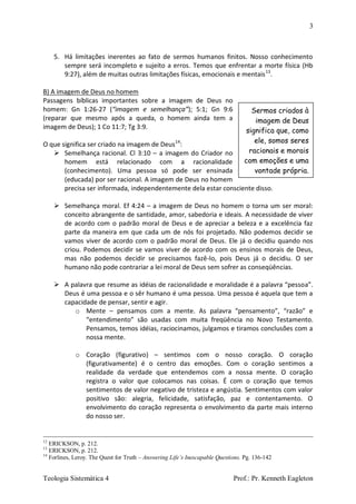 3
Teologia Sistemática 4 Prof.: Pr. Kenneth Eagleton
5. Há limitações inerentes ao fato de sermos humanos finitos. Nosso conhecimento
sempre será incompleto e sujeito a erros. Temos que enfrentar a morte física (Hb
9:27), além de muitas outras limitações físicas, emocionais e mentais13
.
B) A imagem de Deus no homem
Passagens bíblicas importantes sobre a imagem de Deus no
homem: Gn 1:26-27 (“imagem e semelhança”); 5:1; Gn 9:6
(reparar que mesmo após a queda, o homem ainda tem a
imagem de Deus); 1 Co 11:7; Tg 3:9.
O que significa ser criado na imagem de Deus14
:
 Semelhança racional. Cl 3:10 – a imagem do Criador no
homem está relacionado com a racionalidade
(conhecimento). Uma pessoa só pode ser ensinada
(educada) por ser racional. A imagem de Deus no homem
precisa ser informada, independentemente dela estar consciente disso.
 Semelhança moral. Ef 4:24 – a imagem de Deus no homem o torna um ser moral:
conceito abrangente de santidade, amor, sabedoria e ideais. A necessidade de viver
de acordo com o padrão moral de Deus e de apreciar a beleza e a excelência faz
parte da maneira em que cada um de nós foi projetado. Não podemos decidir se
vamos viver de acordo com o padrão moral de Deus. Ele já o decidiu quando nos
criou. Podemos decidir se vamos viver de acordo com os ensinos morais de Deus,
mas não podemos decidir se precisamos fazê-lo, pois Deus já o decidiu. O ser
humano não pode contrariar a lei moral de Deus sem sofrer as conseqüências.
 A palavra que resume as idéias de racionalidade e moralidade é a palavra “pessoa”.
Deus é uma pessoa e o sêr humano é uma pessoa. Uma pessoa é aquela que tem a
capacidade de pensar, sentir e agir.
o Mente – pensamos com a mente. As palavra “pensamento”, “razão” e
“entendimento” são usadas com muita freqüência no Novo Testamento.
Pensamos, temos idéias, raciocinamos, julgamos e tiramos conclusões com a
nossa mente.
o Coração (figurativo) – sentimos com o nosso coração. O coração
(figurativamente) é o centro das emoções. Com o coração sentimos a
realidade da verdade que entendemos com a nossa mente. O coração
registra o valor que colocamos nas coisas. É com o coração que temos
sentimentos de valor negativo de tristeza e angústia. Sentimentos com valor
positivo são: alegria, felicidade, satisfação, paz e contentamento. O
envolvimento do coração representa o envolvimento da parte mais interno
do nosso ser.
12
ERICKSON, p. 212.
13
ERICKSON, p. 212.
14
Forlines, Leroy. The Quest for Truth – Answering Life’s Inescapable Questions. Pg. 136-142
Sermos criados à
imagem de Deus
significa que, como
ele, somos seres
racionais e morais
com emoções e uma
vontade própria.
 
