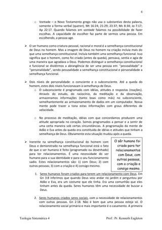4
Teologia Sistemática 4 Prof.: Pr. Kenneth Eagleton
O sêr humano foi
criado para ter
relacionamentos
com Deus, com
outras pessoas,
com a criação e
consigo mesmo.
o Vontade – o Novo Testamento grego não usa o substantivo desta palavra,
somente a forma verbal (querer), Mt 16:24; 21:29; 23:37; Mc 8:34; Jo 7:17;
Ap 22:17. Quando falamos em vontade falamos na possibilidade de fazer
escolhas. A capacidade de escolher faz parte de sermos uma pessoa. Em
escolhendo, a pessoa age.
 O ser humano como criatura pessoal, racional e moral é a semelhança constitucional
de Deus no homem. Mas a imagem de Deus no homem na criação incluía mais do
que uma semelhança constitucional. Incluía também uma semelhança funcional. Isso
significa que o homem, como foi criado (antes da queda), pensava, sentia e agia de
uma maneira que agradava a Deus. Podemos distinguir a semelhança constitucional
e funcional se dividirmos a abrangência de ser uma pessoa em: “pessoalidade” e
“personalidade”, sendo pessoalidade a semelhança constitucional e personalidade a
semelhança funcional.
 Dois níveis de personalidade: o consciente e o subconsciente. Até a queda do
homem, estes dois níveis funcionavam à semelhança de Deus.
o O subconsciente é programado com idéias, atitudes e respostas (reações).
Através do estudo, do raciocínio, da meditação e da observação,
armazenamos informações (tanto boas como más) no subconsciente,
semelhantemente ao armazenamento de dados em um computador. Nossa
mente pode trazer a tona estas informações com graus diferentes de
velocidade.
o No processo de meditação, idéias com que concordamos produzem uma
atitude apropriada no coração. Somos programados a pensar e a sentir de
uma certa maneira sob certas circunstâncias. A programação da mente de
Adão e Eva antes da queda era constituída de idéias e atitudes que tinham a
semelhança de Deus. Obviamente esta situação mudou após a queda.
 Inerente na semelhança constitucional do homem com
Deus e demonstrado na semelhança funcional está o fato
de que o ser humano é feito (programado ou desenhado)
para ter relacionamentos. É uma necessidade do ser
humano para a sua identidade e para o seu funcionamento
sadio. Estes relacionamentos são: 1) com Deus; 2) com
outras pessoas; 3) com a criação e 4) consigo mesmo.
1. Seres humanos foram criados para terem um relacionamento com Deus. Em
Gn 3:8 inferimos que quando Deus veio andar no jardim e perguntou por
Adão e Eva, era um costume que ele tinha. Era uma comunhão que eles
tinham antes da queda. Seres humanos têm uma necessidade de buscar a
Deus.
2. Seres humanos criados seres sociais, com a necessidade de relacionamentos
com outras pessoas. Gn 2:18. Não é bom que uma pessoa esteja só. O
relacionamento social primário e mais importante é o casamento. A primeira
 