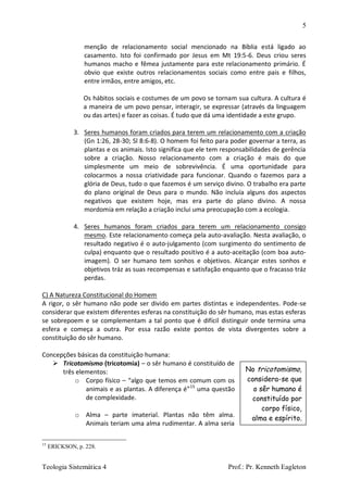 5
Teologia Sistemática 4 Prof.: Pr. Kenneth Eagleton
menção de relacionamento social mencionado na Bíblia está ligado ao
casamento. Isto foi confirmado por Jesus em Mt 19:5-6. Deus criou seres
humanos macho e fêmea justamente para este relacionamento primário. É
obvio que existe outros relacionamentos sociais como entre pais e filhos,
entre irmãos, entre amigos, etc.
Os hábitos sociais e costumes de um povo se tornam sua cultura. A cultura é
a maneira de um povo pensar, interagir, se expressar (através da linguagem
ou das artes) e fazer as coisas. É tudo que dá uma identidade a este grupo.
3. Seres humanos foram criados para terem um relacionamento com a criação
(Gn 1:26, 28-30; Sl 8:6-8). O homem foi feito para poder governar a terra, as
plantas e os animais. Isto significa que ele tem responsabilidades de gerência
sobre a criação. Nosso relacionamento com a criação é mais do que
simplesmente um meio de sobrevivência. É uma oportunidade para
colocarmos a nossa criatividade para funcionar. Quando o fazemos para a
glória de Deus, tudo o que fazemos é um serviço divino. O trabalho era parte
do plano original de Deus para o mundo. Não incluía alguns dos aspectos
negativos que existem hoje, mas era parte do plano divino. A nossa
mordomia em relação a criação inclui uma preocupação com a ecologia.
4. Seres humanos foram criados para terem um relacionamento consigo
mesmo. Este relacionamento começa pela auto-avaliação. Nesta avaliação, o
resultado negativo é o auto-julgamento (com surgimento do sentimento de
culpa) enquanto que o resultado positivo é a auto-aceitação (com boa auto-
imagem). O ser humano tem sonhos e objetivos. Alcançar estes sonhos e
objetivos tráz as suas recompensas e satisfação enquanto que o fracasso tráz
perdas.
C) A Natureza Constitucional do Homem
A rigor, o sêr humano não pode ser divido em partes distintas e independentes. Pode-se
considerar que existem diferentes esferas na constituição do sêr humano, mas estas esferas
se sobrepoem e se complementam a tal ponto que é difícil distinguir onde termina uma
esfera e começa a outra. Por essa razão existe pontos de vista divergentes sobre a
constituição do sêr humano.
Concepções básicas da constituição humana:
 Tricotomismo (tricotomia) – o sêr humano é constituído de
três elementos:
o Corpo físico – “algo que temos em comum com os
animais e as plantas. A diferença é”15
uma questão
de complexidade.
o Alma – parte imaterial. Plantas não têm alma.
Animais teriam uma alma rudimentar. A alma seria
15
ERICKSON, p. 228.
No tricotomismo,
considera-se que
o sêr humano é
constituído por
corpo físico,
alma e espírito.
 