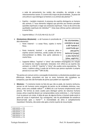6
Teologia Sistemática 4 Prof.: Pr. Kenneth Eagleton
a sede do pensamento (ou razão), das emoções, da vontade e dos
relacionamentos sociais. É o centro dos traços da personalidade. “A posse de
uma alma é o que distingue os homens e os animais das plantas”16
.
o Espírito – também imaterial. A presença do espírito distinguiria os homens
dos animais. É “esse elemento religioso que permite aos homens perceber
questões espirituais e reagir aos estímulos espirituais. Trata-se do centro das
qualidades espirituais do indivíduo”17
. Estas duas últimas partes sobrevivem
à morte física.
o Suporte bíblico: 1 Ts 5:23; Hb 4:12; Fp 1:27
 Dicotomismo (dicotomia) – o sêr humano é constituído de
dois elementos:
o Parte material – o corpo físico, sujeito à morte
física.
o Parte imaterial, invisível – as palavras alma e
espírito seriam sinônimas, sendo usadas de forma
intercambiável na Bíblia. Esta parte sobrevive à
morte física.
o Supporte bíblico: “espírito” e “alma” são também empregados em relação
ao restante da criação (exemplo: Eclesiates 3:21 refere-se ao espírito dos
animais). Lc 1:46-47: “espírito” e “alma” são usados como equivalentes. “Às
vezes, a palavra alma é usada de tal forma que parece equivaler à própria
pessoa ou à sua vida”18
(Mt 16:26).
“Os pontos em comum entre a concepção tricotomista e a dicotomista excedem suas
diferenças. Ambas concordam em que os seres humanos são complexos ou
compostos, que eles são formados de partes que podem ser separadas”19
.
 Monismo – “o monismo insiste no fato de que não se pode, de maneira nenhuma,
pensar no sêr humano como composto de partes ou de entidades distintas, mas,
antes, como uma unidade radical”20
. A Bíblia vê o ser humano simplesmente como
pessoa. “Os termos às vezes usados para distinguir partes da natureza humana
(corpo, alma e espírito) devem ser compreendidos como sinônimos. [...] Ser homem
é ser ou possuir um corpo. A idéia de que, de alguma forma, o homem pode existir à
parte do corpo é impensável. Por conseguinte, não há possibilidade de existência
desencarnada após a morte”21
. A imortalidade da alma é completamente
inaceitável. Portanto, não existe vida após a morte à parte da ressurreição.
16
ERICKSON, p. 228.
17
ERICKSON, p. 228.
18
ERICKSON, p. 229.
19
ERICKSON, p. 230.
20
ERICKSON, p. 230.
21
ERICKSON, p. 230.
No dicotomismo,
considera-se que
o sêr humano é
constituído por
uma parte
material (corpo)
e uma imaterial
(alma, espírito).
 