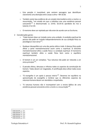 7
Teologia Sistemática 4 Prof.: Pr. Kenneth Eagleton
o Esta posição é inaceitável, pois existem passagens que identificam
claramente uma distinção entre corpo e alma – Mt 10:28.
o Também existe boa evidência de um estado intermediário entre a morte e a
ressurreição, “um estado em que o indivíduo vive uma existência pessoal
consciente”22
e desencarnada: Lc 23:43; 16:19-31 (parábola do rico e
Lázaro); 2 Co 5:8.
o O monismo deve ser rejeitado por não estar de acordo com as Escrituras.
 Considerações gerais:
o “Cada homem deve ser tratado como uma unidade. A condição espiritual da
pessoa não pode ser tratada independentemente de sua condição física ou
psicológica e vice-versa”23
.
o Qualquer desequilibro em uma das partes afeta o todo. A doença física pode
afetar a parte mental/emocional assim como a espiritual. O distúrbio
mental/emocional afeta a saúde física e a condição espiritual. O transtorno
espiritual também afeta a saúde física bem como o equilíbrio
mental/emocional.
o O homem é um ser complexo. “Sua natureza não pode ser reduzida a um
único princípio”24
.
o O pecado afetou, deturpou e infectou todos os aspectos da constituição do
homem. Todos devem ser resgatados. A santificação deve afetar todos esses
aspectos.
o “O evangelho é um apelo à pessoa inteira”25
. Devemos ter equilíbrio na
apresentação do evangelho e lembrar que os diferentes aspectos da
natureza humana devem ser atendidos e respeitados.
o “A natureza humana não é incompatível com o ensino bíblico de uma
existência pessoal consciente entre a morte e a ressurreição”26
.
22
ERICKSON, p. 231.
23
ERICKSON, p. 233.
24
ERICKSON, p. 233.
25
ERICKSON, p. 233.
26
ERICKSON, p. 233.
 