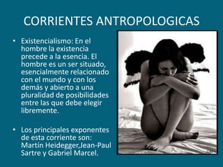 CORRIENTES ANTROPOLOGICASExistencialismo: En el hombre la existencia precede a la esencia. El hombre es un ser situado, esencialmente relacionado con el mundo y con los demás y abierto a una pluralidad de posibilidades entre las que debe elegir libremente.Los principales exponentes de esta corriente son: Martín Heidegger,Jean-Paul Sartre y Gabriel Marcel.