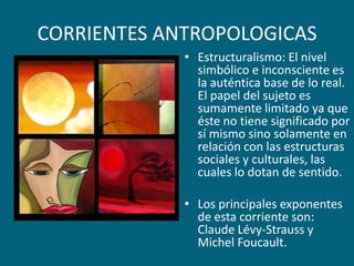 CORRIENTES ANTROPOLOGICASEstructuralismo: El nivel simbólico e inconsciente es la auténtica base de lo real. El papel del sujeto es sumamente limitado ya que éste no tiene significado por sí mismo sino solamente en relación con las estructuras sociales y culturales, las cuales lo dotan de sentido.Los principales exponentes de esta corriente son: Claude Lévy-Strauss y Michel Foucault.