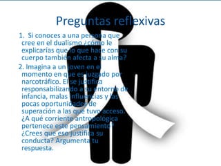 Preguntas reflexivas 11.  Si conoces a una persona que cree en el dualismo ¿cómo le explicarías que lo que hace con su cuerpo también afecta a su alma? 2. Imagina a un joven en el momento en que es juzgado por narcotráfico. El se justifica responsabilizando a su entorno de infancia, malas influencias y las pocas oportunidades de superación a las que tuvo acceso. ¿A qué corriente antropológica pertenece este pensamiento? ¿Crees que eso justifica su conducta? Argumenta tu respuesta.