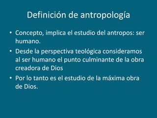 Definición de antropologíaConcepto, implica el estudio del antropos: ser humano.Desde la perspectiva teológica consideramos al ser humano el punto culminante de la obra creadora de DiosPor lo tanto es el estudio de la máxima obra de Dios.