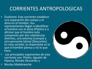 CORRIENTES ANTROPOLOGICASDualismo: Esta corriente establece una separación del cuerpo y el alma en el hombre. Sus representantes llegan a identificar al hombre con el alma (Platón) o a afirmar que el hombre está compuesto por dos substancias distintas, una extensa (cuerpo) y otra pensante (alma) (Descartes). En este sentido, lo importante es lo que el hombre piensa y no lo que hace. Los principales exponentes de esta corriente son: Platón, Agustín de Hipona, Renato Descartes yNicolasMalebranche