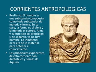 CORRIENTES ANTROPOLOGICASRealismo: El hombre es una substancia compuesta, como toda substancia, de materia y forma. En su caso, la forma es el alma y la materia el cuerpo. Alma y cuerpo son co-principios; si se separan, ya no hay hombre. Lo inmaterial necesita de lo material para obtener el conocimiento.Los principales exponentes de esta corriente son: Aristóteles y Tomás de Aquino. 