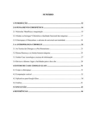 SUMÁRIO
1 INTRODUÇÃO .................................................................................................................. 12
2 O PENSAMENTO CIBERNÉTICO ................................................................................ 14
2.1 Nietzsche: Metafísica e maquinação ................................................................................. 15
2.2 Aliadas ou Inimigas? Cibernética e dualidade funcional das máquinas ........................... 17
2.3 Ciberespaço e Cibercultura: o advento do universal sem totalidade ................................ 18
3 A ANTROPOLOGIA CIBORGUE .................................................................................. 21
3.1 As Teorias do Ciborgue e o Pós-Humanismo ................................................................... 21
3.2 Donna Haraway e os limites homem-máquina ................................................................. 23
3.3 Amber Case: tecnologia e excesso de informação ............................................................ 27
3.4 Devices e dilemas: fugas e facilidades para o dia a dia .................................................... 28
4 ESTUDO DE CASO: GOOGLE GLASS ........................................................................ 31
4.1 Corpo e ciberespaço .......................................................................................................... 31
4.2 Computação vestível ......................................................................................................... 32
4.3 Aplicativos para Google Glass .......................................................................................... 34
4.4 Análise................................................................................................................................41
5 CONCLUSÃO .................................................................................................................... 43
6 REFERÊNCIAS ................................................................................................................. 46
 
