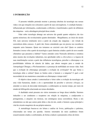 12
1 INTRODUÇÃO
O presente trabalho pretende mostrar a presença absoluta da tecnologia nas nossas
vidas e em que situações nos colocamos a partir de suas convergências. A condição humana -
influenciada por informações, condicionada a reflexões e transformada a partir da influência
das máquinas – será a abordagem principal desse estudo.
Falar sobre tecnologia abrange um universo tão grande quanto subjetivo; tão rico
quanto misterioso; tão revolucionário quanto dominador. Mergulhamos, no início do século
XX, num universo totalmente novo a partir da criação das máquinas - em virtude da
coexistência delas conosco. A partir daí, fomos entendendo que era preciso nos reconhecer
enquanto seres humanos. Quem nos tornamos ao coexistir com elas? Quais os cenários
formados à nossa volta a partir da tecnologia e quais fantasias criadas a partir do novo mundo
cibernético que passamos a habitar? Vamos entender como Nietzsche delimitou a temática
antes mesmo das revoluções industriais, nos aprofundar sobre a cibercultura e a riqueza de
suas manifestações sociais a partir das influências tecnológicas, perceber o ciberespaço e as
possibilidades infinitas de trânsito de dados, que abrem margem para o estudo da
Antropologia Ciborgue, o Pós-humanismo e a presença da mobilidade em nossas vidas. Será
que a evolução do ciberespaço pressupõe a evolução da civilização? De que forma a
tecnologia afeta a cultura? Quais os limites entre o homem e a máquina? E qual a real
necessidade de nos mantermos conectados ao ciberespaço o tempo todo?
O objetivo desse estudo é contextualizar o leitor sobre a evolução da tecnologia sob
uma visão humanista, dando a ele a oportunidade de perceber o universo ciborgue, ao
entender os meios de desvendar dominações e colaborações ao mesmo tempo, por meio do
estudo da bibliografia relacionada aos temas abordados.
A dualidade estará presente em vários momentos ao longo desse trabalho. Seremos
induzidos a ser condutores e receptores em relação às máquinas, a coadjuvantes e
protagonistas, a atuações ora técnicas, ora estratégicas nessa coexistência. Resta a nós
entendermos ou não que somos parte delas e elas de nós, sendo o homem a peça principal e
vital do circuito maquínico da sua própria natureza.
A metodologia baseou-se em leitura e análise de livros, publicações e palestras,
relacionadas aos temas em questão. Autores renomados do meio acadêmico foram
exaustivamente citados e confrontados, de forma a induzir o pensamento crítico do leitor.
 