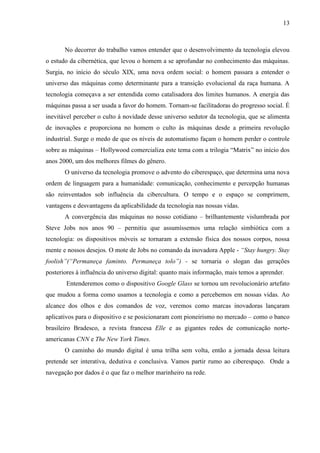 13
No decorrer do trabalho vamos entender que o desenvolvimento da tecnologia elevou
o estudo da cibernética, que levou o homem a se aprofundar no conhecimento das máquinas.
Surgia, no início do século XIX, uma nova ordem social: o homem passara a entender o
universo das máquinas como determinante para a transição evolucional da raça humana. A
tecnologia começava a ser entendida como catalisadora dos limites humanos. A energia das
máquinas passa a ser usada a favor do homem. Tornam-se facilitadoras do progresso social. É
inevitável perceber o culto à novidade desse universo sedutor da tecnologia, que se alimenta
de inovações e proporciona no homem o culto às máquinas desde a primeira revolução
industrial. Surge o medo de que os níveis de automatismo façam o homem perder o controle
sobre as máquinas – Hollywood comercializa este tema com a trilogia “Matrix” no início dos
anos 2000, um dos melhores filmes do gênero.
O universo da tecnologia promove o advento do ciberespaço, que determina uma nova
ordem de linguagem para a humanidade: comunicação, conhecimento e percepção humanas
são reinventados sob influência da cibercultura. O tempo e o espaço se comprimem,
vantagens e desvantagens da aplicabilidade da tecnologia nas nossas vidas.
A convergência das máquinas no nosso cotidiano – brilhantemente vislumbrada por
Steve Jobs nos anos 90 – permitiu que assumíssemos uma relação simbiótica com a
tecnologia: os dispositivos móveis se tornaram a extensão física dos nossos corpos, nossa
mente e nossos desejos. O mote de Jobs no comando da inovadora Apple - “Stay hungry. Stay
foolish”(“Permaneça faminto. Permaneça tolo”) - se tornaria o slogan das gerações
posteriores à influência do universo digital: quanto mais informação, mais temos a aprender.
Entenderemos como o dispositivo Google Glass se tornou um revolucionário artefato
que mudou a forma como usamos a tecnologia e como a percebemos em nossas vidas. Ao
alcance dos olhos e dos comandos de voz, veremos como marcas inovadoras lançaram
aplicativos para o dispositivo e se posicionaram com pioneirismo no mercado – como o banco
brasileiro Bradesco, a revista francesa Elle e as gigantes redes de comunicação norte-
americanas CNN e The New York Times.
O caminho do mundo digital é uma trilha sem volta, então a jornada dessa leitura
pretende ser interativa, dedutiva e conclusiva. Vamos partir rumo ao ciberespaço. Onde a
navegação por dados é o que faz o melhor marinheiro na rede.
 