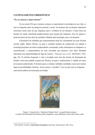 14
2 O PENSAMENTO CIBERNÉTICO
“Eu vos anuncio o Super-homem”1
Foi no século XX que o homem começou a experimentar a tecnologia em sua vida e a
usar as máquinas para seu progresso pessoal e social. As heranças das revoluções industriais
trouxeram muito mais do que máquinas para o cotidiano do ser humano: a força física do
homem foi sendo substituída gradativamente pela energia das máquinas. Esse foi apenas o
primeiro passo de uma série de caminhos trilhados pela tecnologia com o ser humano.
O prenúncio da realidade que experimentamos hoje foi vislumbrado nos anos 40 pelo
escritor inglês Aldoux Huxley, na qual a condição humana de coadjuvante em relação à
tecnologia projetara um futuro surpreendente e ameaçador, onde cultuaríamos as máquinas e a
racionalização: a predominância de uma sociedade que promove uma falsa liberdade
individual com impossibilidade de fuga do sistema. “Uma paz rica e viva” (HUXLEY, 1941,
pág. 52). O estímulo frequente e vital à novidade seria uma das formas de dominação do
Estado e está nesse padrão exposto por Huxley, no qual o conhecimento é vedado em nome
do consumo padronizado. O homem passa a conhecer múltiplas realidades como num imenso
leque de possibilidades ilusórias. Assim, passa a “escolher” viver em paz com as máquinas –
uma forma sublime de dominação do Estado.
Figura 1: Capa do livro “Admirável Mundo Novo”, na qual Huxley anuncia
o cenário de dominação dos humanos pelas máquinas e suas influências vitais sobre nossas vidas.
1
NIETZSCHE, Friedrich. Assim Falava Zaratustra. São Paulo: Ebooks Brasil, 1886. 536 p.
 
