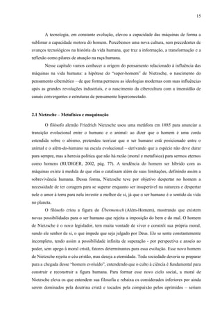 15
A tecnologia, em constante evolução, elevou a capacidade das máquinas de forma a
sublimar a capacidade motora do homem. Percebemos uma nova cultura, sem precedentes de
avanços tecnológicos na história da vida humana, que traz a informação, a transformação e a
reflexão como pilares de atuação na raça humana.
Nesse capítulo vamos conhecer a origem do pensamento relacionado à influência das
máquinas na vida humana: a hipótese do “super-homem” de Nietzsche, o nascimento do
pensamento cibernético – de que forma permeou as ideologias modernas com suas influências
após as grandes revoluções industriais, e o nascimento da cibercultura com a imensidão de
canais convergentes e estruturas de pensamento hiperconectado.
2.1 Nietzsche – Metafísica e maquinação
O filósofo alemão Friedrich Nietzsche usou uma metáfora em 1885 para anunciar a
transição evolucional entre o humano e o animal: ao dizer que o homem é uma corda
estendida sobre o abismo, pretendeu teorizar que o ser humano está posicionado entre o
animal e o além-do-humano na escala evolucional – derivando que a espécie não deve durar
para sempre, mas a heresia política que não há razão (moral e metafísica) para sermos eternos
como homens (RUDIGER, 2002, pág. 77). A tendência do homem ser híbrido com as
máquinas existe à medida de que elas o catalisam além de suas limitações, definindo assim a
sobrevivência humana. Dessa forma, Nietzsche teve por objetivo despertar no homem a
necessidade de ter coragem para se superar enquanto ser insuperável na natureza e despertar
nele o amor à terra para nela investir o melhor de si, já que o ser humano é o sentido da vida
no planeta.
O filósofo criou a figura do Übermensch (Além-Homem), mostrando que existem
novas possibilidades para o ser humano que rejeita a imposição do bem e do mal. O homem
de Nietzsche é o novo legislador, tem muita vontade de viver e constrói sua própria moral,
sendo ele senhor de si, o que impede que seja julgado por Deus. Ele se sente constantemente
incompleto, tendo assim a possibilidade infinita de superação - por perspectiva e anseio ao
poder, sem apego à moral cristã, fatores determinantes para essa evolução. Esse novo homem
de Nietzsche rejeita o céu cristão, mas deseja a eternidade. Toda sociedade deveria se preparar
para a chegada desse “homem evoluído”, entendendo que o culto à ciência é fundamental para
construir e reconstruir a figura humana. Para formar esse novo ciclo social, a moral de
Nietzsche eleva os que entendem sua filosofia e rebaixa os considerados inferiores por ainda
serem dominados pela doutrina cristã e tocados pela compaixão pelos oprimidos – seriam
 