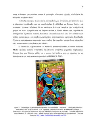 16
esses os homens que estariam avessos à tecnologia, oferecendo rejeição à influência das
máquinas no cenário atual.
Nietzsche era avesso à democracia, ao socialismo, ao liberalismo, ao feminismo e ao
cristianismo, considerados por ele manifestações de debilidade de homens fracos e de
covardes - portanto, inferiores. Ele se manifestou de forma visionária com o objetivo de
pregar um novo evangelho sem os dogmas cristãos e demais valores que, segundo ele,
enfraqueciam o potencial humano. Sua crítica à modernidade criou uma nova ordem social,
onde o humano passa a ser metafísico, submetido a uma maquinação tecnológica desenfreada.
Nietzsche enxergava que poderíamos usar o melhor das máquinas a nosso favor, elevando a
raça humana a uma evolução sem precedentes.
O advento do “Super-homem” de Nietzsche permite vislumbrar o homem do futuro.
Mudar a essência humana, conferindo a ela autonomia completa e apagando a fragilidade do
homem abre uma hipótese dúbia: ou o homem vai fundir-se com as máquinas ou vai
desintegrar-se em meio ao aparato tecnológico (RUDIGER, 2002).
Figura 2: Em destaque, o personagem de poderes extraordinários “Superman”, criado pelo ilustrador
norte-americano Jerry Siegel em 1933, logo após a ascensão de Hitler ao poder na Alemanha –
ilustrando a soberania de um homem superior (ideologia dominante do nazismo). O sentido original do
“super-homem” de Nietzsche estava completamente adulterado e canibalizado pelas massas. Fonte da
imagem: http://www.dialbforblog.com/archives/305/
 