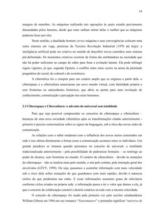18
margem de manobra. As máquinas realizarão tais operações às quais estarão previamente
demandadas pelos homens, desde que estes saibam retirar delas o melhor que as máquinas
puderem fazer por eles.
Neste sentido, a dualidade homem versus máquina e suas convergências colocam uma
outra sintonia em voga, premissa da Terceira Revolução Industrial (1970 até hoje): a
inteligência artificial pode ser criativa no sentido de descobrir novos caminhos num sistema
pré-delimitado. Os momentos criativos ocorrem de forma tão arrebatadora na sociedade que
não há poder suficiente no campo do saber para frear a evolução latente. Ela pode infringir
regras vigentes, já que, segundo Epstein, o conflito entre estas ocorre na arena da plenitude
pragmática do social, do cultural e do econômico.
A cibernética foi o estopim para um cenário amplo que se originou a partir dela: o
ciberespaço e a cibercultura anunciaram um novo mundo virtual, com identidade própria e
sem fronteiras ou antecedentes históricos, que abriu as portas para uma revolução de
conhecimento, comunicação e percepção nos seres humanos.
2.3 Ciberespaço e Cibercultura: o advento do universal sem totalidade
Para que seja possível compreender os conceitos de ciberespaço e cibercultura –
heranças de uma nova sociedade cibernética após as transformações citadas anteriormente -
primeiro é preciso contextualizar sobre os signos da linguagem, sob a ótica das novas redes de
comunicação.
As relações com o saber mudaram com a influência dos novos meios conectados em
rede e isso afetou diretamente a forma como a comunicação acontece entre os indivíduos. Um
grande paradoxo se instaura quando pensamos no conceito de universal: a totalidade
tradicionalizada anteriormente - pela possibilidade de padronizar formatos – se restringe ao
poder de alcance, sem fronteiras no mundo. O cenário da cibercultura – devido às mutações
do ciberespaço – não se totaliza mais pelo sentido, e sim pelo contato, pela interação geral dos
envolvidos (LÉVY, 1999). Ou seja, passamos a assimilar informação com mais velocidade
sob o risco dela sofrer mutações do que guardamos com mais rapidez, devido à natureza
cíclica do que predomina nas redes. E essas informações assumem graus de relevância
conforme ciclos criados na própria rede: a informação passa a ter o valor que damos a ela, já
que o conceito de colaboração constrói e destrói cenários na rede com a mesma velocidade.
O conceito de ciberespaço foi usado pela primeira vez pelo escritor estadunidense
William Gibson em 1984 em seu romance “Neuromancer” e pretendia significar “universo de
 