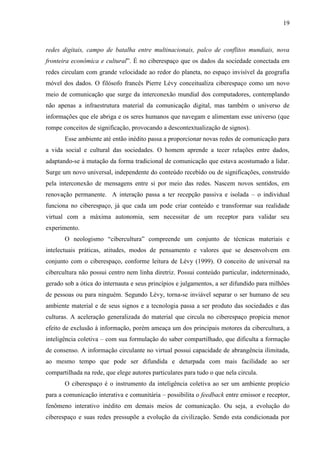 19
redes digitais, campo de batalha entre multinacionais, palco de conflitos mundiais, nova
fronteira econômica e cultural”. É no ciberespaço que os dados da sociedade conectada em
redes circulam com grande velocidade ao redor do planeta, no espaço invisível da geografia
móvel dos dados. O filósofo francês Pierre Lévy conceitualiza ciberespaço como um novo
meio de comunicação que surge da interconexão mundial dos computadores, contemplando
não apenas a infraestrutura material da comunicação digital, mas também o universo de
informações que ele abriga e os seres humanos que navegam e alimentam esse universo (que
rompe conceitos de significação, provocando a descontextualização de signos).
Esse ambiente até então inédito passa a proporcionar novas redes de comunicação para
a vida social e cultural das sociedades. O homem aprende a tecer relações entre dados,
adaptando-se à mutação da forma tradicional de comunicação que estava acostumado a lidar.
Surge um novo universal, independente do conteúdo recebido ou de significações, construído
pela interconexão de mensagens entre si por meio das redes. Nascem novos sentidos, em
renovação permanente. A interação passa a ter recepção passiva e isolada – o individual
funciona no ciberespaço, já que cada um pode criar conteúdo e transformar sua realidade
virtual com a máxima autonomia, sem necessitar de um receptor para validar seu
experimento.
O neologismo “cibercultura” compreende um conjunto de técnicas materiais e
intelectuais práticas, atitudes, modos de pensamento e valores que se desenvolvem em
conjunto com o ciberespaço, conforme leitura de Lévy (1999). O conceito de universal na
cibercultura não possui centro nem linha diretriz. Possui conteúdo particular, indeterminado,
gerado sob a ótica do internauta e seus princípios e julgamentos, a ser difundido para milhões
de pessoas ou para ninguém. Segundo Lévy, torna-se inviável separar o ser humano de seu
ambiente material e de seus signos e a tecnologia passa a ser produto das sociedades e das
culturas. A aceleração generalizada do material que circula no ciberespaço propicia menor
efeito de exclusão à informação, porém ameaça um dos principais motores da cibercultura, a
inteligência coletiva – com sua formulação do saber compartilhado, que dificulta a formação
de consenso. A informação circulante no virtual possui capacidade de abrangência ilimitada,
ao mesmo tempo que pode ser difundida e deturpada com mais facilidade ao ser
compartilhada na rede, que elege autores particulares para tudo o que nela circula.
O ciberespaço é o instrumento da inteligência coletiva ao ser um ambiente propício
para a comunicação interativa e comunitária – possibilita o feedback entre emissor e receptor,
fenômeno interativo inédito em demais meios de comunicação. Ou seja, a evolução do
ciberespaço e suas redes pressupõe a evolução da civilização. Sendo esta condicionada por
 