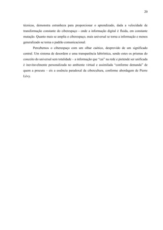 20
técnicas, demonstra estranheza para proporcionar o aprendizado, dada a velocidade de
transformação constante do ciberespaço - onde a informação digital é fluida, em constante
mutação. Quanto mais se amplia o ciberespaço, mais universal se torna a informação e menos
generalizado se torna o padrão comunicacional.
Percebemos o ciberespaço com um olhar caótico, desprovido de um significado
central. Um sistema de desordem e uma transparência labiríntica, sendo estes os prismas do
conceito do universal sem totalidade – a informação que “cai” na rede e pretende ser unificada
é inevitavelmente personalizada no ambiente virtual e assimilada “conforme demanda” de
quem a procura – eis a essência paradoxal da cibercultura, conforme abordagem de Pierre
Lévy.
 