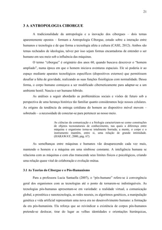 21
3 A ANTROPOLOGIA CIBORGUE
A tradicionalidade da antropologia e a inovação dos ciborgues – dois temas
aparentemente opostos – formam a Antropologia Ciborgue, estudo sobre a interação entre
humanos e tecnologia e de que forma a tecnologia afeta a cultura (CASE, 2012). Ambos são
temas recheados de ideologias, talvez por isso sejam formas encantadoras de entender o ser
humano em seu meio sob a influência das máquinas.
O termo “ciborgue” é originário dos anos 60, quando buscava descrever o “homem
ampliado”, numa época em que o homem iniciava aventuras espaciais. Ele só poderia ir ao
espaço mediante aparatos tecnológicos específicos (dispositivos externos) que permitissem
desafiar a falta de gravidade, realizando as suas funções fisiológicas com normalidade. Dessa
forma, o corpo humano começava a ser modificado ciberneticamente para adaptar-se a um
ambiente hostil. Nascia o ser humano híbrido.
As análises a seguir abordarão as problemáticas sociais e visões de futuro sob a
perspectiva de uma herança histórica tão familiar quanto consideramos hoje nossos celulares.
As origens da tendência da entrega cotidiana do homem ao dispositivo móvel movem –
sobretudo – a necessidade de conectar-se para pertencer ao nosso meio.
As ciências da comunicação e a biologia caracterizam-se como construções
de objetos tecnonaturais de conhecimento, nas quais a diferença entre
máquina e organismo torna-se totalmente borrada; a mente, o corpo e o
instrumento mantêm, entre si, uma relação de grande intimidade.
(HARAWAY, 2000, pág. 67)
As semelhanças entre máquinas e humanos vão desaparecendo cada vez mais,
mantendo o homem e a máquina em uma simbiose constante. A inteligência humana se
relaciona com as máquinas e com elas transcende seus limites físicos e psicológicos, criando
uma relação quase vital de colaboração e evolução mútua.
3.1 As Teorias do Ciborgue e o Pós-Humanismo
Para a professora Lucia Santaella (2007), o “pós-humano” refere-se à convergência
geral dos organismos com as tecnologias até o ponto de tornarem-se indistinguíveis. As
tecnologias pós-humanas apresentam-se em variedade: a realidade virtual, a comunicação
global, a prostética e nanotecnologia, as redes neurais, os algoritmos genéticos, a manipulação
genética e vida artificial representam uma nova era no desenvolvimento humano: a formação
da era pós-humanista. Ela reforça que ao reivindicar a existência de corpos pós-humanos
pretende-se deslocar, tirar do lugar as velhas identidades e orientações hierárquicas,
 