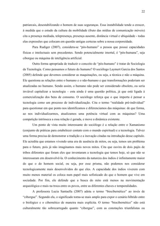 22
patriarcais, desestabilizando o homem de suas seguranças. Essa instabilidade tende a crescer,
à medida que o estudo da cultura da mobilidade (fruto das mídias de comunicação móveis)
cita a presença mediada, telepresença, presença ausente, distância virtual e ubiquidade - todas
elas expressões que colocam em questão antigas certezas sobre a nossa corporeidade.
Para Rudiger (2007), considera-se “pós-humano” a pessoa que possui capacidades
físicas e intelectuais sem precedentes. Sendo potencialmente imortal, é “pós-humana”, seja
ciborgue ou máquina de inteligência artificial.
Outra forma apropriada de traduzir o conceito de “pós-humano” é tratar de Sociologia
da Tecnologia. Como pensamos o futuro do humano? O sociólogo Laymert Garcia dos Santos
(2005) defende que devemos considerar as maquinações, ou seja, a técnica e não a máquina.
Ele questiona as relações entre o humano e o não-humano e que transformações poderiam ser
atualizadas no humano. Sendo assim, o humano não pode ser considerado obsoleto, ou seria
inviável capitalizar a tecnologia – esta ainda é uma questão política, já que está ligada à
comercialização dos bens de consumo. O sociólogo reforça que o que importa é pensar a
tecnologia como um processo de individualização. Cita o termo “realidade pré-individual”
para questionar em que ponto nos identificamos e diferenciamos das máquinas: de que forma,
ao nos individualizarmos, atualizamos uma potência virtual com as máquinas? Uma
competição intrínseca a essa relação é gerada, e move a dinâmica existente.
Um ponto de vista muito interessante do sociólogo é a relação entre o Xamanismo
(conjunto de práticas para estabelecer contato com o mundo espiritual) e a tecnologia. Talvez
uma forma precisa de demonstrar a tradição e a inovação citadas na introdução desse capítulo.
Ele acredita que estamos vivendo uma era de ausência de mitos, ou seja, temos um problema
para o futuro, pois já não imaginamos mais novos mitos. Cita que ouvira de dois pajés de
tribos diferentes que foram eles que inventaram a tecnologia que temos hoje, só que não se
interessaram em desenvolvê-la. O conhecimento da natureza dos índios é infinitamente maior
do que o do homem social, ou seja, por esse prisma, não podemos nos considerar
tecnologicamente mais desenvolvidos do que eles. A capacidade dos índios viverem com
muito menos material os coloca num papel mais sofisticado do que o homem que vive em
sociedade. Por fim, ele defende que a busca do mito está menos na movimentação
arqueológica e mais na troca entre os povos, entre as diferentes chaves e temporalidades.
A professora Lucia Santaella (2007) adota o termo “biocibernético” ao invés de
“ciborgue”. Segundo ela, o significado torna-se mais amplo para expor o cenário híbrido entre
o biológico e o cibernético de maneira mais explícita. O termo “biocibernético” não está
culturalmente tão sobrecarregado quanto “ciborgue”, com as conotações triunfalistas ou
 