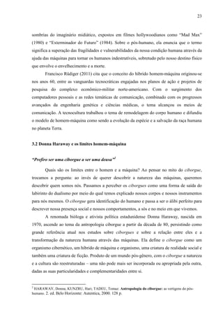 23
sombrias do imaginário midiático, expostos em filmes hollywoodianos como “Mad Max”
(1980) e “Exterminador do Futuro” (1984). Sobre o pós-humano, ela enuncia que o termo
significa a superação das fragilidades e vulnerabilidades da nossa condição humana através da
ajuda das máquinas para tornar os humanos indestrutíveis, sobretudo pelo nosso destino físico
que envolve o envelhecimento e a morte.
Francisco Rüdiger (2011) cita que o conceito do híbrido homem-máquina originou-se
nos anos 60, entre as vanguardas tecnocráticas engajadas nos planos de ação e projetos de
pesquisa do complexo econômico-militar norte-americano. Com o surgimento dos
computadores pessoais e as redes temáticas de comunicação, combinado com os progressos
avançados da engenharia genética e ciências médicas, o tema alcançou os meios de
comunicação. A tecnocultura trabalhou o tema de remodelagem do corpo humano e difundiu
o modelo de homem-máquina como sendo a evolução da espécie e a salvação da raça humana
no planeta Terra.
3.2 Donna Haraway e os limites homem-máquina
“Prefiro ser uma ciborgue a ser uma deusa”2
Quais são os limites entre o homem e a máquina? Ao pensar no mito do ciborgue,
trocamos a pergunta: ao invés de querer descobrir a natureza das máquinas, queremos
descobrir quem somos nós. Passamos a perceber os ciborgues como uma forma de saída do
labirinto do dualismo por meio do qual temos explicado nossos corpos e nossos instrumentos
para nós mesmos. O ciborgue gera identificação do humano e passa a ser o álibi perfeito para
descrever nossa presença social e nossos comportamentos, a sós e no meio em que vivemos.
A renomada bióloga e ativista política estadunidense Donna Haraway, nascida em
1970, ascende ao tema da antropologia ciborgue a partir da década de 80, persistindo como
grande referência atual nos estudos sobre ciborgues e sobre a relação entre eles e a
transformação da natureza humana através das máquinas. Ela define o ciborgue como um
organismo cibernético, um híbrido de máquina e organismo, uma criatura de realidade social e
também uma criatura de ficção. Produto de um mundo pós-gênero, com o ciborgue a natureza
e a cultura são reestruturadas – uma não pode mais ser incorporada ou apropriada pela outra,
dadas as suas particularidades e complementaridades entre si.
2
HARAWAY, Donna; KUNZRU, Hari; TADEU, Tomaz. Antropologia do ciborgue: as vertigens do pós-
humano. 2. ed. Belo Horizonte: Autentica, 2000. 128 p.
 