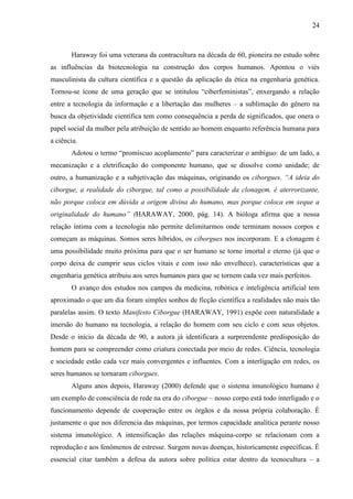 24
Haraway foi uma veterana da contracultura na década de 60, pioneira no estudo sobre
as influências da biotecnologia na construção dos corpos humanos. Apontou o viés
masculinista da cultura científica e a questão da aplicação da ética na engenharia genética.
Tornou-se ícone de uma geração que se intitulou “ciberfeministas”, enxergando a relação
entre a tecnologia da informação e a libertação das mulheres – a sublimação do gênero na
busca da objetividade científica tem como consequência a perda de significados, que onera o
papel social da mulher pela atribuição de sentido ao homem enquanto referência humana para
a ciência.
Adotou o termo “promíscuo acoplamento” para caracterizar o ambíguo: de um lado, a
mecanização e a eletrificação do componente humano, que se dissolve como unidade; de
outro, a humanização e a subjetivação das máquinas, originando os ciborgues. “A ideia do
ciborgue, a realidade do ciborgue, tal como a possibilidade da clonagem, é aterrorizante,
não porque coloca em dúvida a origem divina do humano, mas porque coloca em xeque a
originalidade do humano” (HARAWAY, 2000, pág. 14). A bióloga afirma que a nossa
relação íntima com a tecnologia não permite delimitarmos onde terminam nossos corpos e
começam as máquinas. Somos seres híbridos, os ciborgues nos incorporam. E a clonagem é
uma possibilidade muito próxima para que o ser humano se torne imortal e eterno (já que o
corpo deixa de cumprir seus ciclos vitais e com isso não envelhece), características que a
engenharia genética atribuiu aos seres humanos para que se tornem cada vez mais perfeitos.
O avanço dos estudos nos campos da medicina, robótica e inteligência artificial tem
aproximado o que um dia foram simples sonhos de ficção científica a realidades não mais tão
paralelas assim. O texto Manifesto Ciborgue (HARAWAY, 1991) expõe com naturalidade a
imersão do humano na tecnologia, a relação do homem com seu ciclo e com seus objetos.
Desde o início da década de 90, a autora já identificara a surpreendente predisposição do
homem para se compreender como criatura conectada por meio de redes. Ciência, tecnologia
e sociedade estão cada vez mais convergentes e influentes. Com a interligação em redes, os
seres humanos se tornaram ciborgues.
Alguns anos depois, Haraway (2000) defende que o sistema imunológico humano é
um exemplo de consciência de rede na era do ciborgue – nosso corpo está todo interligado e o
funcionamento depende de cooperação entre os órgãos e da nossa própria colaboração. É
justamente o que nos diferencia das máquinas, por termos capacidade analítica perante nosso
sistema imunológico. A intensificação das relações máquina-corpo se relacionam com a
reprodução e aos fenômenos de estresse. Surgem novas doenças, historicamente específicas. É
essencial citar também a defesa da autora sobre política estar dentro da tecnocultura – a
 