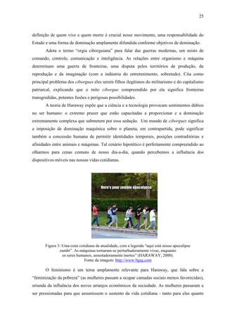 25
definição de quem vive e quem morre é crucial nesse movimento, uma responsabilidade do
Estado e uma forma de dominação amplamente difundida conforme objetivos de dominação.
Adota o termo “orgia ciborguiana” para falar das guerras modernas, um misto de
comando, controle, comunicação e inteligência. As relações entre organismo e máquina
determinam uma guerra de fronteiras, uma disputa pelos territórios de produção, da
reprodução e da imaginação (com a indústria do entretenimento, sobretudo). Cita como
principal problema dos ciborgues eles serem filhos ilegítimos do militarismo e do capitalismo
patriarcal, explicando que o mito ciborgue compreendido por ela significa fronteiras
transgredidas, potentes fusões e perigosas possibilidades.
A teoria de Haraway expõe que a ciência e a tecnologia provocam sentimentos dúbios
no ser humano: o extremo prazer que estão capacitadas a proporcionar e a dominação
extremamente complexa que submetem por essa sedução. Um mundo de ciborgues significa
a imposição de dominação maquínica sobre o planeta, em contrapartida, pode significar
também a concessão humana de permitir identidades temporais, posições contraditórias e
afinidades entre animais e máquinas. Tal cenário hipotético é perfeitamente compreendido ao
olharmos para cenas comuns de nosso dia-a-dia, quando percebemos a influência dos
dispositivos móveis nas nossas vidas cotidianas.
Figura 3: Uma cena cotidiana da atualidade, com a legenda “aqui está nosso apocalipse
zumbi”. As máquinas tornaram-se perturbadoramente vivas, enquanto
os seres humanos, assustadoramente inertes” (HARAWAY, 2000).
Fonte da imagem: http://www.9gag.com
O feminismo é um tema amplamente relevante para Haraway, que fala sobre a
“feminização da pobreza” (as mulheres passam a ocupar camadas sociais menos favorecidas),
oriunda da influência dos novos arranjos econômicos da sociedade. As mulheres passaram a
ser pressionadas para que assumissem o sustento da vida cotidiana - tanto para elas quanto
 