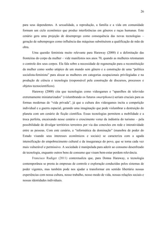 26
para seus dependentes. A sexualidade, a reprodução, a família e a vida em comunidade
formam um ciclo econômico que produz interferências em gêneros e raças humanas. Este
cenário gera uma projeção de desemprego como consequência das novas tecnologias –
geração de subempregos como influência das máquinas substituírem a qualificação de mão de
obra.
Uma questão feminista muito relevante para Haraway (2000) é a delimitação das
fronteiras do corpo da mulher – vide manifestos nos anos 70, quando as mulheres retomaram
o controle dos seus corpos. Ela fala sobre a necessidade de regeneração para a reconstituição
da mulher como sonho utópico de um mundo sem gênero e a construção de uma “política
socialista-feminista” para alocar as mulheres em categorias ocupacionais privilegiadas e na
produção de ciência e tecnologia (responsável pela construção de discursos, processos e
objetos tecnocientíficos).
Haraway (2000) cita que tecnologias como videogames e “aparelhos de televisão
extremamente miniaturizados” (vislumbrando os futuros smartphones) seriam cruciais para as
formas modernas de “vida privada”, já que a cultura dos videogames incita a competição
individual e a guerra espacial, gerando uma imaginação que pode vislumbrar a destruição do
planeta com um cenário de ficção científica. Essas tecnologias permitem a mobilidade e a
troca perfeita, encaixando nesse cenário o crescimento voraz da indústria do turismo – pela
possibilidade de divulgar territórios terrestres por via das conexões em rede e interatividade
entre as pessoas. Com este cenário, a “informática da dominação” (manobra de poder do
Estado visando seus interesses econômicos e sociais) se caracteriza com a aguda
intensificação do empobrecimento cultural e da insegurança do povo, que se torna cada vez
mais vulnerável e permissivo. A sociedade é manipulada para aderir ao consumo desenfreado
de tecnologia, enquanto outros bens de consumo que visam bem-estar perdem relevância.
Francisco Rudiger (2011) contextualiza que, para Donna Haraway, a tecnologia
contemporânea se presta às empresas de controle e exploração conduzidas pelos sistemas de
poder vigentes, mas também pode nos ajudar a transformar em sentido libertário nossas
experiências com nossa cultura, nosso trabalho, nosso modo de vida, nossas relações sociais e
nossas identidades individuais.
 