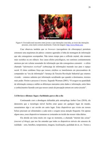 28
Figura 4: Um tradicional encontro entre jovens e suas interações com telas, ao invés das interações
pessoais, cena muito comum atualmente. Fonte da imagem: http://www.flickr.com
Case observou também que os browsers (navegadores do ciberespaço) permitem
estruturar uma arquitetura do pânico: estamos agarrados à linha de montagem de informação
que não conseguimos acompanhar. Não temos tempo para a reflexão mental, não estamos
mais sozinhos ou em silêncio. Isso causa efeitos psicológicos, nos sentimos constantemente
ansiosos por um volume assustador de informação que não conseguimos consumir – o efeito
chamado “information overload” (sobrecarga de informação) trazendo isso para o espaço
social. O ritmo cotidiano força que nossos cérebros se transformem em processadores de
computador na “era da informação”- herança da Terceira Revolução Industrial que estamos
vivendo – estamos sedentos por informação acreditando que quando a dominamos, teremos
mais poder. Porém o processo é inverso. Segundo Wurman (2001), “O exagero na quantidade
de informação começa a nublar as diferenças marcantes entre dados e informação, entre fatos
e conhecimentos fazendo com que nossos canais de percepção entrem em curto-circuito”.
3.4 Devices e dilemas: fugas e facilidades para o dia a dia
Continuando com a abordagem defendida pela antropóloga Amber Case (2010), ela
demonstra que a tecnologia móvel facilita estar quase em qualquer lugar do mundo,
sussurrarmos algo e ser ouvido em outro lugar. Estes dispositivos que vivem em nossos
bolsos precisam ser alimentados a cada noite e exigem nossa atenção frequente. Em apenas
alguns anos, esses dispositivos tornaram-se costurados no tecido das nossas vidas diárias.
Ela aborda um tema muito em voga no momento, a chamada “internet das coisas”
(internet of things), que nos faz entender que todos os dispositivos móveis são sensores de
realidade – sons, barulhos, temperaturas, imagens, localizações, qualidade do ar, etc. Temos a
 