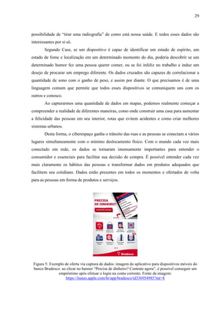 29
possibilidade de “tirar uma radiografia” de como está nossa saúde. E todos esses dados são
interessantes por si só.
Segundo Case, se um dispositivo é capaz de identificar um estado de espírito, um
estado de fome e localização em um determinado momento do dia, poderia descobrir se um
determinado humor fez uma pessoa querer comer, ou se foi infeliz no trabalho e induz um
desejo de procurar um emprego diferente. Os dados cruzados são capazes de correlacionar a
quantidade de sono com o ganho de peso, e assim por diante. O que precisamos é de uma
linguagem comum que permite que todos esses dispositivos se comuniquem uns com os
outros e conosco.
Ao capturarmos uma quantidade de dados em mapas, podemos realmente começar a
compreender a realidade de diferentes maneiras, como onde construir uma casa para aumentar
a felicidade das pessoas em seu interior, rotas que evitem acidentes e como criar melhores
sistemas urbanos.
Desta forma, o ciberespaço ganha o trânsito das ruas e as pessoas se conectam a vários
lugares simultaneamente com o mínimo deslocamento físico. Com o mundo cada vez mais
conectado em rede, os dados se tornaram imensamente importantes para entender o
consumidor e essenciais para facilitar sua decisão de compra. É possível entender cada vez
mais claramente os hábitos das pessoas e transformar dados em produtos adequados que
facilitem seu cotidiano. Dados estão presentes em todos os momentos e ofertados de volta
para as pessoas em forma de produtos e serviços.
Figura 5: Exemplo de oferta via captura de dados: imagem do aplicativo para dispositivos móveis do
banco Bradesco: ao clicar no banner “Precisa de dinheiro? Contrate agora”, é possível conseguir um
empréstimo após efetuar o login na conta corrente. Fonte da imagem:
https://itunes.apple.com/br/app/bradesco/id336954985?mt=8
 