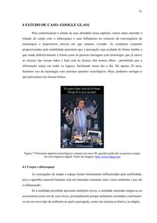 31
4 ESTUDO DE CASO: GOOGLE GLASS
Para contextualizar o estudo de caso abordado nesse capítulo, vamos antes entender a
relação do corpo com o ciberespaço e suas influências no contexto da convergência de
tecnologias e dispositivos móveis em que estamos vivendo. As condições corporais
proporcionadas pela mobilidade permitem que a percepção seja avaliada de forma inédita e
que mude definitivamente a forma como as pessoas interagem com tecnologia, que já esteve
ao alcance das nossas mãos e hoje está ao alcance dos nossos olhos - permitindo que a
informação esteja em todos os lugares, facilitando nosso dia a dia. Há apenas 20 anos,
fazíamos uso da tecnologia com enormes aparatos tecnológicos. Hoje, podemos carregar o
que precisamos nos nossos bolsos.
Figura 7: Principais aparatos tecnológicos comuns nos anos 90, quando ainda não se pensava sequer
em convergência digital. Fonte da imagem: http://www.9gag.com
4.1 Corpo e ciberespaço
As concepções de tempo e espaço foram intimamente influenciadas pela mobilidade,
pois o aparelho sensorial humano está em interação constante com o meio ambiente e por ele
é influenciado.
Se a realidade percebida apresenta múltiplos níveis, a realidade simulada integra-se ao
ecossistema como um de seus níveis, principalmente porque ambientes simulados constituem-
se em um novo tipo de ambiente ao qual a percepção, como um sistema evolutivo, se adapta.
 