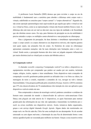 32
A professora Lucia Santaella (2009) destaca que para revisitar o corpo na era da
mobilidade é fundamental usar a semiótica para abordar a diferença entre corpos reais e
virtuais, redefinindo os conceitos para “corpos carnais” e “corpos alternativos”. Segundo ela,
não existe oposição epistemológica mais equivocada do que aquela que opõe o virtual ao real
ou o virtual ao físico, como se as representações virtuais não fossem também físicas e reais. A
diferença não está mais em ser real ou não-real, mas nos tipos de realidade e de fisicalidade
que são distintas nesses casos. Ou seja, para falarmos de percepção na era da mobilidade é
preciso entender o corpo e os múltiplos canais alternativos e suas projeções no ciberespaço.
Para o julgamento de percepção, há duas distintas e simultâneas representações do
corpo: o corpo carnal e os corpos alternativos (ou dispositivos móveis), não importa quantos
nem quais sejam, nas projeções fora do corpo. As fronteiras do corpo no ciberespaço
apresentam constantes mutações: não há mais distinções nem limitações entre o real e o
virtual. Sendo assim, a percepção humana não deve mais ser julgada enquanto influenciada
por meios distintos (real ou virtual) pois os meios são híbridos entre si.
4.2 Computação vestível
A chamada wearable computing (“computação vestível”) se refere a dispositivos ou
equipamentos movidos por computador que podem ser usados por um usuário, incluindo
roupas, relógios, óculos, sapatos e itens semelhantes. Estes dispositivos mais avançados de
computação wearable geralmente podem permitir ao utilizador tirar e ver fotos ou vídeos, ler
mensagens de texto e e-mails, responder a comandos de voz, navegar na web e demais
funcionalidades. Uma pesquisa publicada pela consultoria Strategy Analytics (2014) constatou
que 27% dos desenvolvedores de TI estadunidenses têm intenção de criar um aplicativo para
dispositivos vestíveis ainda este ano.
Para compreender o alcance da tecnologia vestível, podemos considerar o cotidiano do
homem mais conectado do mundo: o desenvolvedor de softwares norte-americano Chris
Dancy está plugado em rede através de 11 dispositivos, os quais funcionam para rastrear
grande parte das informações da sua vida: são capturadas e transmitidas via lembretes por e-
mails ou avisos recebidos nos dispositivos móveis. Assim, tornam-se dados organizados,
graças a um serviço digital chamado Google Agenda. Alguns dados são monitorados em
tempo real e no fim de cada dia, Chris faz uma avaliação de seu desempenho. Se ele acordar
estressado ou com algum mal-estar, a iluminação da casa fica de determinada forma e uma
música agradável pode ser executada para melhorar seu humor. Graças a essa exaustiva rotina
 