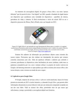 34
Ao tratarmos de convergência digital, foi graças à Steve Jobs e seu mote “pensar
diferente” que foi possível criar o “hub digital” em 2001, quando o fundador da Apple lançou
um dispositivo que coordenava uma variedade de dispositivos - aparelhos de música,
gravadores de vídeo e câmeras. O iPod revolucionou o início do século XXI ao ser o
dispositivo precursor do iPhone, iPad e iWatch, este a ser lançado em 2015.
Figura 10: Apple iWatch, que pretende ser uma ferramenta de fitness para os usuários, ao capturar
características biométricas para serem compartilhadas diretamente com o médico do usuário.Além da
usabilidade característica da Apple, deverá ser desenvolvido com a resistente tela de safira.
Fonte da imagem: http://www.apple.com
Estamos tão sedentos de informação que percebemos objetos como extensão dos
nossos corpos. Precisamos que eles tenham um desempenho tão preciso que criamos
conexões emocionais com eles. Além da aparência refinada e sedutora que estimula o
consumo, percebemos os dispositivos como facilitadores do nosso cotidiano, ainda mais se
pudermos comandá-los por voz, com o mínimo esforço: os projetos de óculos vestíveis do
Google e da Samsung anunciam os super poderes que estão ao alcance dos nossos olhos e dos
nossos desejos, como veremos no estudo de caso a seguir.
4.3 Aplicativos para Google Glass
O Google, empresa de serviços online e softwares norte-americana, lançou de forma
pioneira no mercado em 2013 o óculos interativo, o chamado Google Glass, que permite obter
informações diretamente na nossa linha de visão por um minúsculo computador acoplado em
um dos seus lados. Tudo ao alcance dos olhos, permitindo mais do que nunca que
subvertamos o tempo e permitindo a convergência digital sem fronteiras.
 